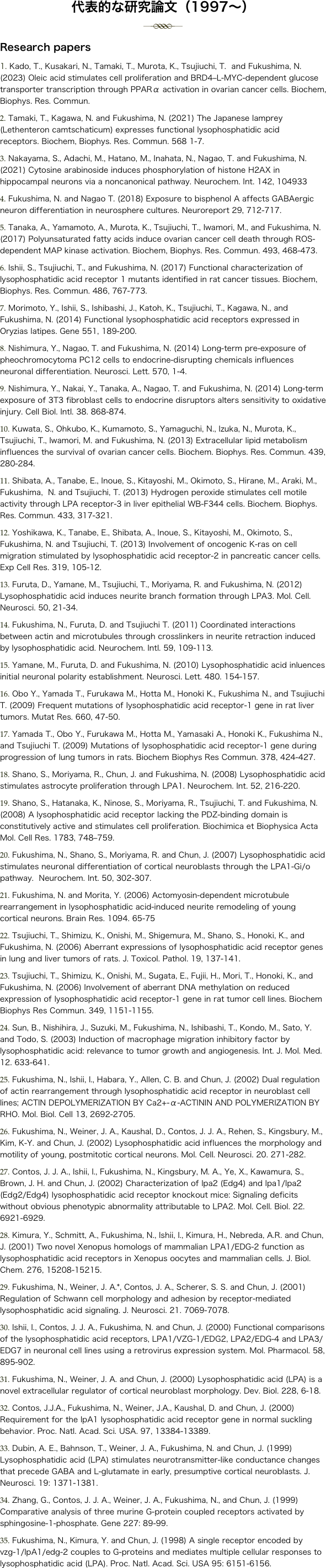 代表的な研究論文（1997～）
￼ Research papers Kado, T., Kusakari, N., Tamaki, T., Murota, K., Tsujiuchi, T.  and Fukushima, N. (2023) Oleic acid stimulates cell proliferation and BRD4–L-MYC-dependent glucose transporter transcription through PPARα activation in ovarian cancer cells. Biochem, Biophys. Res. Commun.
 Tamaki, T., Kagawa, N. and Fukushima, N. (2021) The Japanese lamprey (Lethenteron camtschaticum) expresses functional lysophosphatidic acid receptors. Biochem, Biophys. Res. Commun. 568 1-7.
 Nakayama, S., Adachi, M., Hatano, M., Inahata, N., Nagao, T. and Fukushima, N. (2021) Cytosine arabinoside induces phosphorylation of histone H2AX in hippocampal neurons via a noncanonical pathway. Neurochem. Int. 142, 104933 Fukushima, N. and Nagao T. (2018) Exposure to bisphenol A affects GABAergic neuron differentiation in neurosphere cultures. Neuroreport 29, 712-717. Tanaka, A., Yamamoto, A., Murota, K., Tsujiuchi, T., Iwamori, M., and Fukushima, N. (2017) Polyunsaturated fatty acids induce ovarian cancer cell death through ROS-dependent MAP kinase activation. Biochem, Biophys. Res. Commun. 493, 468-473. Ishii, S., Tsujiuchi, T., and Fukushima, N. (2017) Functional characterization of lysophosphatidic acid receptor 1 mutants identified in rat cancer tissues. Biochem, Biophys. Res. Commun. 486, 767-773. Morimoto, Y., Ishii, S., Ishibashi, J., Katoh, K., Tsujiuchi, T., Kagawa, N., and Fukushima, N. (2014) Functional lysophosphatidic acid receptors expressed in Oryzias latipes. Gene 551, 189-200. Nishimura, Y., Nagao, T. and Fukushima, N. (2014) Long-term pre-exposure of pheochromocytoma PC12 cells to endocrine-disrupting chemicals influences neuronal differentiation. Neurosci. Lett. 570, 1-4. Nishimura, Y., Nakai, Y., Tanaka, A., Nagao, T. and Fukushima, N. (2014) Long-term exposure of 3T3 fibroblast cells to endocrine disruptors alters sensitivity to oxidative injury. Cell Biol. Intl. 38. 868-874. Kuwata, S., Ohkubo, K., Kumamoto, S., Yamaguchi, N., Izuka, N., Murota, K., Tsujiuchi, T., Iwamori, M. and Fukushima, N. (2013) Extracellular lipid metabolism influences the survival of ovarian cancer cells. Biochem. Biophys. Res. Commun. 439, 280-284. Shibata, A., Tanabe, E., Inoue, S., Kitayoshi, M., Okimoto, S., Hirane, M., Araki, M., Fukushima,  N. and Tsujiuchi, T. (2013) Hydrogen peroxide stimulates cell motile activity through LPA receptor-3 in liver epithelial WB-F344 cells. Biochem. Biophys. Res. Commun. 433, 317-321. Yoshikawa, K., Tanabe, E., Shibata, A., Inoue, S., Kitayoshi, M., Okimoto, S., Fukushima, N. and Tsujiuchi, T. (2013) Involvement of oncogenic K-ras on cell migration stimulated by lysophosphatidic acid receptor-2 in pancreatic cancer cells. Exp Cell Res. 319, 105-12. Furuta, D., Yamane, M., Tsujiuchi, T., Moriyama, R. and Fukushima, N. (2012) Lysophosphatidic acid induces neurite branch formation through LPA3. Mol. Cell. Neurosci. 50, 21-34. Fukushima, N., Furuta, D. and Tsujiuchi T. (2011) Coordinated interactions between actin and microtubules through crosslinkers in neurite retraction induced by lysophosphatidic acid. Neurochem. Intl. 59, 109-113. Yamane, M., Furuta, D. and Fukushima, N. (2010) Lysophosphatidic acid inluences initial neuronal polarity establishment. Neurosci. Lett. 480. 154-157. Obo Y., Yamada T., Furukawa M., Hotta M., Honoki K., Fukushima N., and Tsujiuchi T. (2009) Frequent mutations of lysophosphatidic acid receptor-1 gene in rat liver tumors. Mutat Res. 660, 47-50. Yamada T., Obo Y., Furukawa M., Hotta M., Yamasaki A., Honoki K., Fukushima N., and Tsujiuchi T. (2009) Mutations of lysophosphatidic acid receptor-1 gene during progression of lung tumors in rats. Biochem Biophys Res Commun. 378, 424-427. Shano, S., Moriyama, R., Chun, J. and Fukushima, N. (2008) Lysophosphatidic acid stimulates astrocyte proliferation through LPA1. Neurochem. Int. 52, 216-220. Shano, S., Hatanaka, K., Ninose, S., Moriyama, R., Tsujiuchi, T. and Fukushima, N. (2008) A lysophosphatidic acid receptor lacking the PDZ-binding domain is constitutively active and stimulates cell proliferation. Biochimica et Biophysica Acta Mol. Cell Res. 1783, 748–759. Fukushima, N., Shano, S., Moriyama, R. and Chun, J. (2007) Lysophosphatidic acid stimulates neuronal differentiation of cortical neuroblasts through the LPA1-Gi/o pathway.  Neurochem. Int. 50, 302-307. Fukushima, N. and Morita, Y. (2006) Actomyosin-dependent microtubule rearrangement in lysophosphatidic acid-induced neurite remodeling of young cortical neurons. Brain Res. 1094. 65-75 Tsujiuchi, T., Shimizu, K., Onishi, M., Shigemura, M., Shano, S., Honoki, K., and Fukushima, N. (2006) Aberrant expressions of lysophosphatidic acid receptor genes in lung and liver tumors of rats. J. Toxicol. Pathol. 19, 137-141. Tsujiuchi, T., Shimizu, K., Onishi, M., Sugata, E., Fujii, H., Mori, T., Honoki, K., and Fukushima, N. (2006) Involvement of aberrant DNA methylation on reduced expression of lysophosphatidic acid receptor-1 gene in rat tumor cell lines. Biochem Biophys Res Commun. 349, 1151-1155. Sun, B., Nishihira, J., Suzuki, M., Fukushima, N., Ishibashi, T., Kondo, M., Sato, Y. and Todo, S. (2003) Induction of macrophage migration inhibitory factor by lysophosphatidic acid: relevance to tumor growth and angiogenesis. Int. J. Mol. Med. 12. 633-641. Fukushima, N., Ishii, I., Habara, Y., Allen, C. B. and Chun, J. (2002) Dual regulation of actin rearrangement through lysophosphatidic acid receptor in neuroblast cell lines; ACTIN DEPOLYMERIZATION BY Ca2+-α-ACTININ AND POLYMERIZATION BY RHO. Mol. Biol. Cell 13, 2692-2705. Fukushima, N., Weiner, J. A., Kaushal, D., Contos, J. J. A., Rehen, S., Kingsbury, M., Kim, K-Y. and Chun, J. (2002) Lysophosphatidic acid influences the morphology and motility of young, postmitotic cortical neurons. Mol. Cell. Neurosci. 20. 271-282. Contos, J. J. A., Ishii, I., Fukushima, N., Kingsbury, M. A., Ye, X., Kawamura, S., Brown, J. H. and Chun, J. (2002) Characterization of lpa2 (Edg4) and lpa1/lpa2 (Edg2/Edg4) lysophosphatidic acid receptor knockout mice: Signaling deficits without obvious phenotypic abnormality attributable to LPA2. Mol. Cell. Biol. 22. 6921-6929. Kimura, Y., Schmitt, A., Fukushima, N., Ishii, I., Kimura, H., Nebreda, A.R. and Chun, J. (2001) Two novel Xenopus homologs of mammalian LPA1/EDG-2 function as lysophosphatidic acid receptors in Xenopus oocytes and mammalian cells. J. Biol. Chem. 276, 15208-15215. Fukushima, N., Weiner, J. A.*, Contos, J. A., Scherer, S. S. and Chun, J. (2001) Regulation of Schwann cell morphology and adhesion by receptor-mediated lysophosphatidic acid signaling. J. Neurosci. 21. 7069-7078. Ishii, I., Contos, J. J. A., Fukushima, N. and Chun, J. (2000) Functional comparisons of the lysophosphatidic acid receptors, LPA1/VZG-1/EDG2, LPA2/EDG-4 and LPA3/EDG7 in neuronal cell lines using a retrovirus expression system. Mol. Pharmacol. 58, 895-902. Fukushima, N., Weiner, J. A. and Chun, J. (2000) Lysophosphatidic acid (LPA) is a novel extracellular regulator of cortical neuroblast morphology. Dev. Biol. 228, 6-18.
 Contos, J.J.A., Fukushima, N., Weiner, J.A., Kaushal, D. and Chun, J. (2000) Requirement for the lpA1 lysophosphatidic acid receptor gene in normal suckling behavior. Proc. Natl. Acad. Sci. USA. 97, 13384-13389. Dubin, A. E., Bahnson, T., Weiner, J. A., Fukushima, N. and Chun, J. (1999) Lysophosphatidic acid (LPA) stimulates neurotransmitter-like conductance changes that precede GABA and L-glutamate in early, presumptive cortical neuroblasts. J. Neurosci. 19: 1371-1381. Zhang, G., Contos, J. J. A., Weiner, J. A., Fukushima, N., and Chun, J. (1999) Comparative analysis of three murine G-protein coupled receptors activated by sphingosine-1-phosphate. Gene 227: 89-99.
 Fukushima, N., Kimura, Y. and Chun, J. (1998) A single receptor encoded by vzg-1/lpA1/edg-2 couples to G-proteins and mediates multiple cellular responses to lysophosphatidic acid (LPA). Proc. Natl. Acad. Sci. USA 95: 6151-6156.